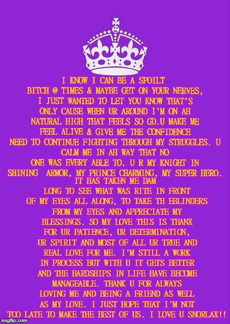 Keep Calm And Carry On Purple Meme | I KNOW I CAN BE A SPOILT BITCH @ TIMES & MAYBE GET ON YOUR NERVES, I JUST WANTED TO LET YOU KNOW THAT'S ONLY CAUSE WHEN UR AROUND I'M ON AH NATURAL HIGH THAT FEELS SO GD.U MAKE ME FEEL ALIVE & GIVE ME THE CONFIDENCE NEED TO CONTINUE FIGHTING THROUGH MY STRUGGLES.
U CALM ME IN AH WAY THAT NO ONE WAS EVERY ABLE TO. U R MY KNIGHT IN SHINING  ARMOR, MY PRINCE CHARMING, MY SUPER HERO. IT HAS TAKEN ME DAM LONG TO SEE WHAT WAS RITE IN FRONT OF MY EYES ALL ALONG, TO TAKE TH EBLINDERS FROM MY EYES AND APPRECIATE MY BLESSINGS. SO MY LOVE THIS IS THANX FOR UR PATIENCE, UR DETERMINATION, UR SPIRIT AND MOST OF ALL UR TRUE AND REAL LOVE FOR ME. I'M STILL A WORK IN PROCESS BUT WITH U IT GETS BETTER AND THE HARDSHIPS IN LIFE HAVE BECOME MANAGEABLE. THANK U FOR ALWAYS LOVING ME AND BEING A FRIEND AS WELL AS MY LOVE. I JUST HOPE THAT I'M NOT TOO LATE TO MAKE THE BEST OF US. I LOVE U SNORLAX!! | image tagged in memes,keep calm and carry on purple | made w/ Imgflip meme maker