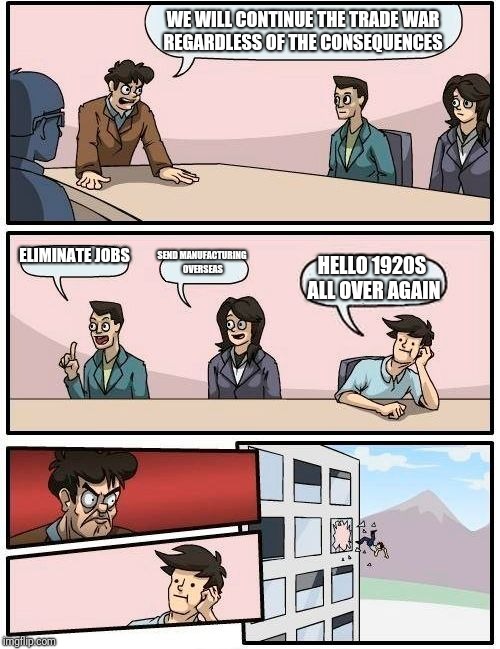 Boardroom Meeting Suggestion Meme | WE WILL CONTINUE THE TRADE WAR REGARDLESS OF THE CONSEQUENCES; ELIMINATE JOBS; SEND MANUFACTURING OVERSEAS; HELLO 1920S ALL OVER AGAIN | image tagged in memes,boardroom meeting suggestion | made w/ Imgflip meme maker