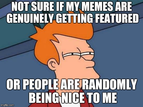Either way, thank you. | NOT SURE IF MY MEMES ARE GENUINELY GETTING FEATURED; OR PEOPLE ARE RANDOMLY BEING NICE TO ME | image tagged in memes,futurama fry | made w/ Imgflip meme maker