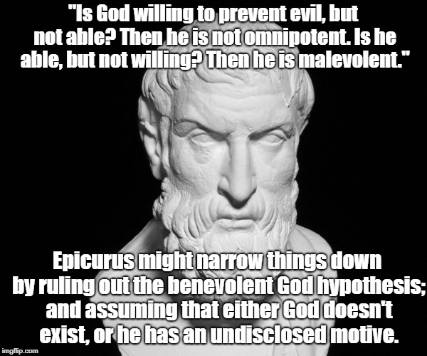 Epicurus defines God | "Is God willing to prevent evil, but not able? Then he is not omnipotent. Is he able, but not willing? Then he is malevolent."; Epicurus might narrow things down by ruling out the benevolent God hypothesis; and assuming that either God doesn't exist, or he has an undisclosed motive. | image tagged in god,epicurus,science,religion,logic | made w/ Imgflip meme maker