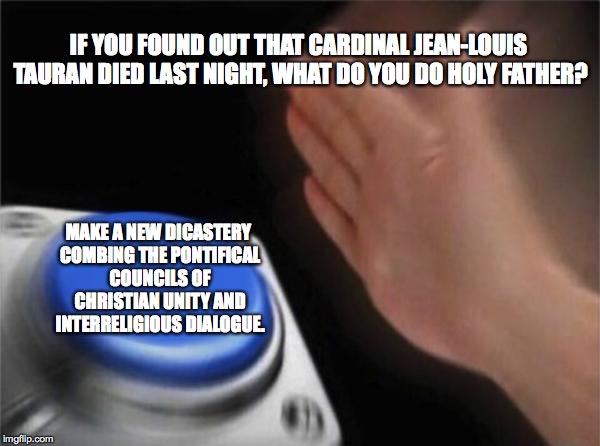 Pope Francis Will Further Reform the Curia | IF YOU FOUND OUT THAT CARDINAL JEAN-LOUIS TAURAN DIED LAST NIGHT, WHAT DO YOU DO HOLY FATHER? MAKE A NEW DICASTERY COMBING THE PONTIFICAL COUNCILS OF CHRISTIAN UNITY AND INTERRELIGIOUS DIALOGUE. | image tagged in memes,blank nut button,pope francis,dicastery,reform of the curia,vatican | made w/ Imgflip meme maker