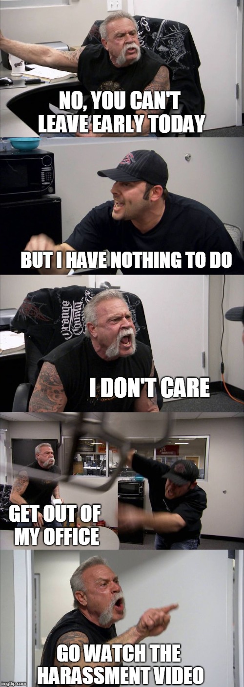 American Chopper Argument Meme | NO, YOU CAN'T LEAVE EARLY TODAY; BUT I HAVE NOTHING TO DO; I DON'T CARE; GET OUT OF MY OFFICE; GO WATCH THE HARASSMENT VIDEO | image tagged in memes,american chopper argument | made w/ Imgflip meme maker