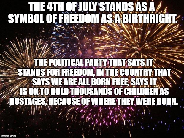 fireworks | THE 4TH OF JULY STANDS AS A SYMBOL OF FREEDOM AS A BIRTHRIGHT. THE POLITICAL PARTY THAT SAYS IT STANDS FOR FREEDOM, IN THE COUNTRY THAT SAYS WE ARE ALL BORN FREE, SAYS IT IS OK TO HOLD THOUSANDS OF CHILDREN AS HOSTAGES, BECAUSE OF WHERE THEY WERE BORN. | image tagged in fireworks | made w/ Imgflip meme maker