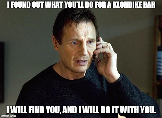 Liam Neeson Taken 2 Meme | I FOUND OUT WHAT YOU'LL DO FOR A KLONDIKE BAR; I WILL FIND YOU, AND I WILL DO IT WITH YOU. | image tagged in memes,liam neeson taken 2,klondike bar,funny memes | made w/ Imgflip meme maker