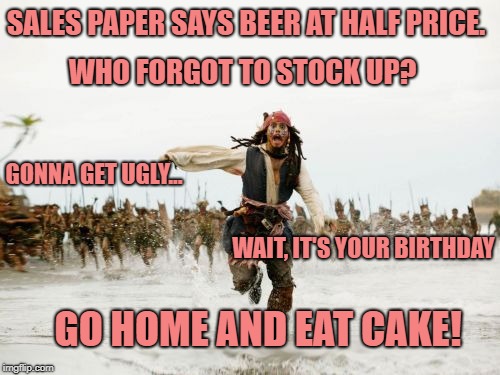 Jack Sparrow Being Chased Meme | SALES PAPER SAYS BEER AT HALF PRICE. WHO FORGOT TO STOCK UP? GONNA GET UGLY... WAIT, IT'S YOUR BIRTHDAY; GO HOME AND EAT CAKE! | image tagged in memes,jack sparrow being chased | made w/ Imgflip meme maker