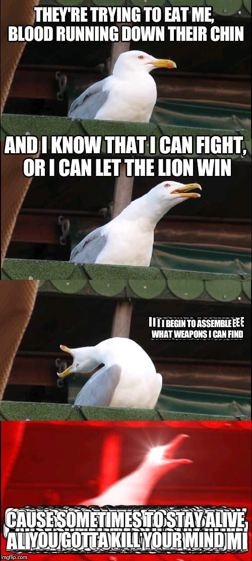 Inhaling Seagull Meme | THEY'RE TRYING TO EAT ME, BLOOD RUNNING DOWN THEIR CHIN; AND I KNOW THAT I CAN FIGHT, OR I CAN LET THE LION WIN; I BEGIN TO ASSEMBLE WHAT WEAPONS I CAN FIND; CAUSE SOMETIMES TO STAY ALIVE YOU GOTTA KILL YOUR MIND | image tagged in memes,inhaling seagull | made w/ Imgflip meme maker