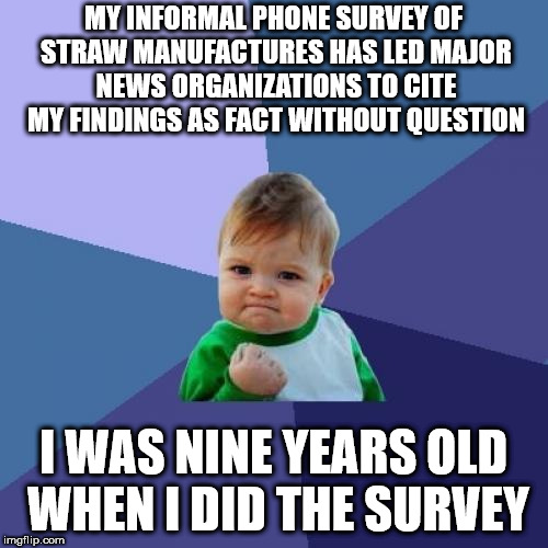 Success Kid Meme | MY INFORMAL PHONE SURVEY OF STRAW MANUFACTURES HAS LED MAJOR NEWS ORGANIZATIONS TO CITE MY FINDINGS AS FACT WITHOUT QUESTION; I WAS NINE YEARS OLD WHEN I DID THE SURVEY | image tagged in memes,success kid | made w/ Imgflip meme maker