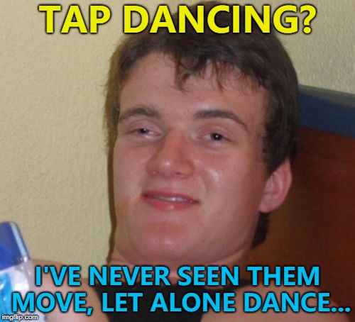 He has had a chat with the toilet... :) | TAP DANCING? I'VE NEVER SEEN THEM MOVE, LET ALONE DANCE... | image tagged in memes,10 guy,tap dancing | made w/ Imgflip meme maker