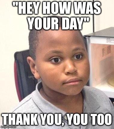 Minor Mistake Marvin Meme | "HEY HOW WAS YOUR DAY"; THANK YOU, YOU TOO | image tagged in memes,minor mistake marvin | made w/ Imgflip meme maker