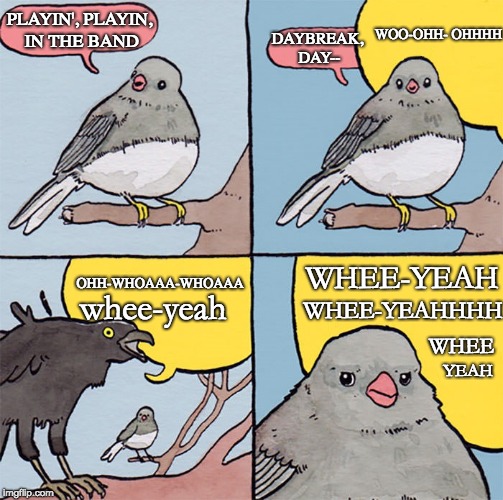 Interrupting bird | PLAYIN', PLAYIN, IN THE BAND; WOO-OHH-
OHHHH; DAYBREAK, DAY--; WHEE-YEAH; OHH-WHOAAA-WHOAAA; WHEE-YEAHHHH; whee-yeah; WHEE; YEAH | image tagged in interrupting bird | made w/ Imgflip meme maker