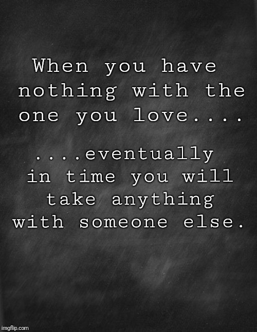 black blank | When you have nothing with the one you love.... ....eventually in time you will take anything with someone else. | image tagged in black blank | made w/ Imgflip meme maker