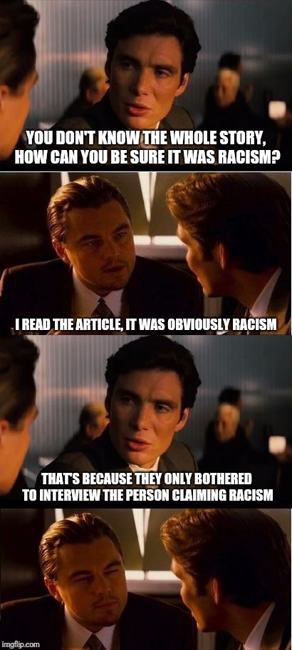 Biased reporting? Or just lazy? | YOU DON'T KNOW THE WHOLE STORY, HOW CAN YOU BE SURE IT WAS RACISM? I READ THE ARTICLE, IT WAS OBVIOUSLY RACISM; THAT'S BECAUSE THEY ONLY BOTHERED TO INTERVIEW THE PERSON CLAIMING RACISM | image tagged in seasick inception,memes,inception | made w/ Imgflip meme maker