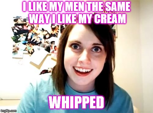 Overly Attached Girlfriend Meme | I LIKE MY MEN THE SAME WAY I LIKE MY CREAM; WHIPPED | image tagged in memes,overly attached girlfriend | made w/ Imgflip meme maker