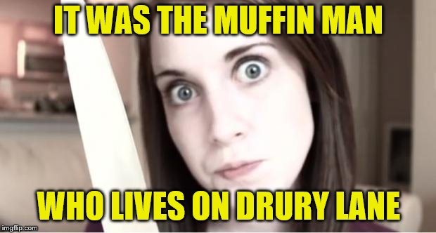 Overly Attached Girlfriend Knife | IT WAS THE MUFFIN MAN WHO LIVES ON DRURY LANE | image tagged in overly attached girlfriend knife | made w/ Imgflip meme maker