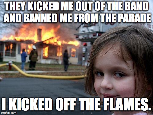 Disaster Girl | THEY KICKED ME OUT OF THE BAND AND BANNED ME FROM THE PARADE; I KICKED OFF THE FLAMES. | image tagged in memes,disaster girl | made w/ Imgflip meme maker