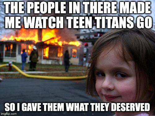 Disaster Girl Meme | THE PEOPLE IN THERE MADE ME WATCH TEEN TITANS GO; SO I GAVE THEM WHAT THEY DESERVED | image tagged in memes,disaster girl | made w/ Imgflip meme maker