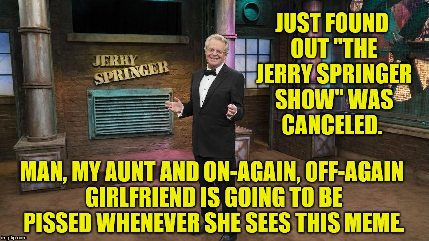 The Show Must Go On, Ringmaster! | JUST FOUND OUT "THE JERRY SPRINGER SHOW" WAS CANCELED. MAN, MY AUNT AND ON-AGAIN, OFF-AGAIN GIRLFRIEND IS GOING TO BE PISSED WHENEVER SHE SEES THIS MEME. | image tagged in jerry springer | made w/ Imgflip meme maker