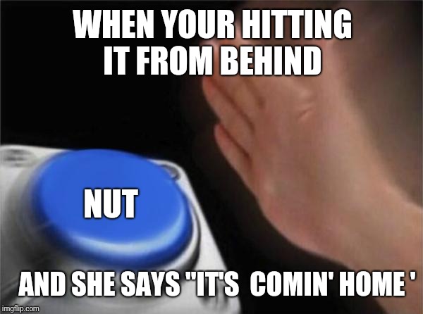 Blank Nut Button | WHEN YOUR HITTING IT FROM BEHIND; NUT; AND SHE SAYS "IT'S  COMIN' HOME ' | image tagged in memes,blank nut button | made w/ Imgflip meme maker