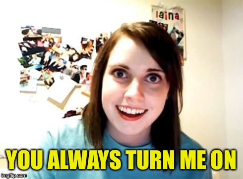 Overly Attached Girlfriend | YOU ALWAYS TURN ME ON | image tagged in overly attached girlfriend | made w/ Imgflip meme maker
