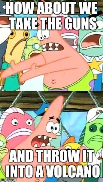 Put It Somewhere Else Patrick Meme | HOW ABOUT WE TAKE THE GUNS; AND THROW IT INTO A VOLCANO | image tagged in memes,put it somewhere else patrick,guns | made w/ Imgflip meme maker