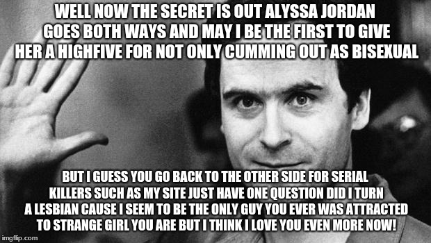 ted bundy greeting | WELL NOW THE SECRET IS OUT ALYSSA JORDAN GOES BOTH WAYS AND MAY I BE THE FIRST TO GIVE HER A HIGHFIVE FOR NOT ONLY CUMMING OUT AS BISEXUAL; BUT I GUESS YOU GO BACK TO THE OTHER SIDE FOR SERIAL KILLERS SUCH AS MY SITE JUST HAVE ONE QUESTION DID I TURN A LESBIAN CAUSE I SEEM TO BE THE ONLY GUY YOU EVER WAS ATTRACTED TO STRANGE GIRL YOU ARE BUT I THINK I LOVE YOU EVEN MORE NOW! | image tagged in ted bundy greeting | made w/ Imgflip meme maker