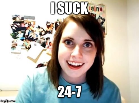 Overly Attached Girlfriend | I SUCK 24-7 | image tagged in overly attached girlfriend | made w/ Imgflip meme maker