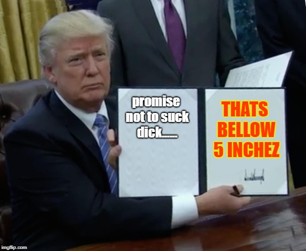 Trump Bill Signing Meme | promise not to suck dick...... THATS BELLOW 5 INCHEZ | image tagged in memes,trump bill signing | made w/ Imgflip meme maker