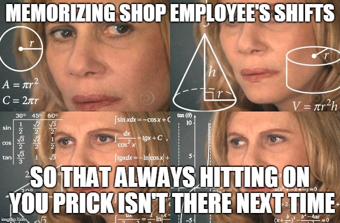 Calculating meme | MEMORIZING SHOP EMPLOYEE'S SHIFTS; SO THAT ALWAYS HITTING ON YOU PRICK ISN'T THERE NEXT TIME | image tagged in calculating meme | made w/ Imgflip meme maker