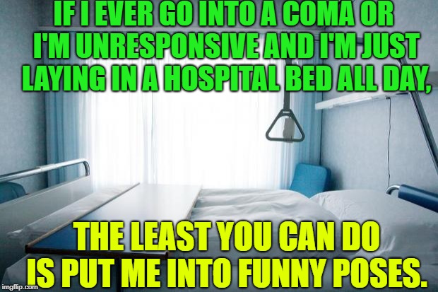 real friends would "coma patient"  | IF I EVER GO INTO A COMA OR I'M UNRESPONSIVE AND I'M JUST 
LAYING IN A HOSPITAL BED ALL DAY, THE LEAST YOU CAN DO IS PUT ME INTO FUNNY POSES. | image tagged in hospital bed | made w/ Imgflip meme maker