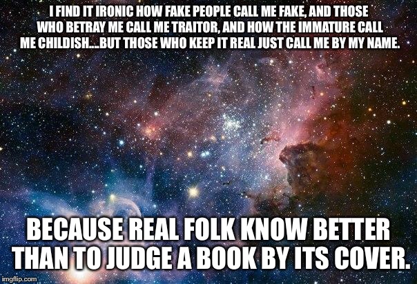 space | I FIND IT IRONIC HOW FAKE PEOPLE CALL ME FAKE, AND THOSE WHO BETRAY ME CALL ME TRAITOR, AND HOW THE IMMATURE CALL ME CHILDISH....BUT THOSE WHO KEEP IT REAL JUST CALL ME BY MY NAME. BECAUSE REAL FOLK KNOW BETTER THAN TO JUDGE A BOOK BY ITS COVER. | image tagged in space | made w/ Imgflip meme maker