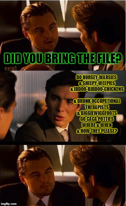 Inception Meme | DID YOU BRING THE FILE? DO HORSEY-WARSIES & SHEEPY-WEEPIES & IDDOO-BIDDOO-CHICKENS & DRUNK OCCUPATIONAL THERAPISTS & BIGGIEWIGGFOOTS GO CACA POTTIES WHERE & WHEN & HOW THEY PLEASE? | image tagged in memes,inception | made w/ Imgflip meme maker