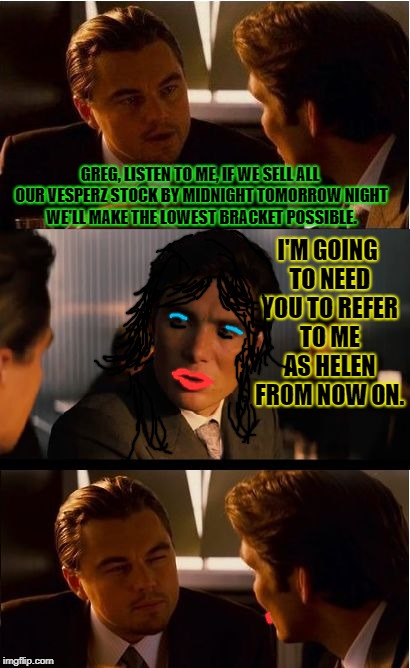 Inception Meme | GREG, LISTEN TO ME, IF WE SELL ALL OUR VESPERZ STOCK BY MIDNIGHT TOMORROW NIGHT WE'LL MAKE THE LOWEST BRACKET POSSIBLE. I'M GOING TO NEED YOU TO REFER TO ME AS HELEN FROM NOW ON. | image tagged in memes,inception | made w/ Imgflip meme maker