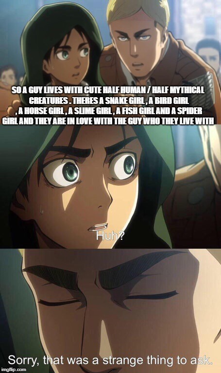 Strange question attack on titan | SO A GUY LIVES WITH CUTE HALF HUMAN / HALF MYTHICAL CREATURES . THERES A SNAKE GIRL , A BIRD GIRL , A HORSE GIRL , A SLIME GIRL , A FISH GIRL AND A SPIDER GIRL AND THEY ARE IN LOVE WITH THE GUY WHO THEY LIVE WITH | image tagged in strange question attack on titan | made w/ Imgflip meme maker
