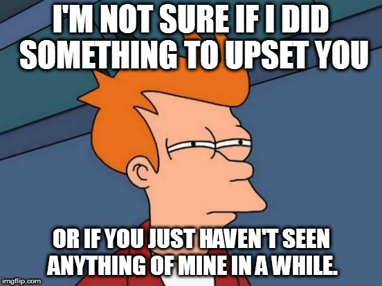 Futurama Fry | I'M NOT SURE IF I DID SOMETHING TO UPSET YOU; OR IF YOU JUST HAVEN'T SEEN ANYTHING OF MINE IN A WHILE. | image tagged in memes,futurama fry | made w/ Imgflip meme maker