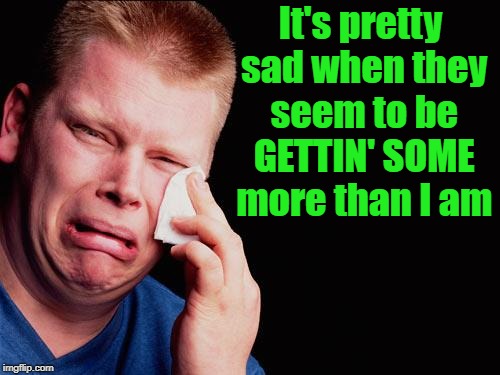 cry | It's pretty sad when they seem to be GETTIN' SOME more than I am | image tagged in cry | made w/ Imgflip meme maker