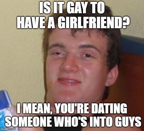 10 Guy Meme | IS IT GAY TO HAVE A GIRLFRIEND? I MEAN, YOU'RE DATING SOMEONE WHO'S INTO GUYS | image tagged in memes,10 guy | made w/ Imgflip meme maker