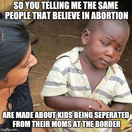 Third World Skeptical Kid Meme | SO YOU TELLING ME THE SAME PEOPLE THAT BELIEVE IN ABORTION; ARE MADE ABOUT KIDS BEING SEPERATED FROM THEIR MOMS AT THE BORDER | image tagged in memes,third world skeptical kid | made w/ Imgflip meme maker
