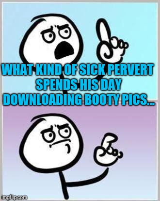 Oh Wait | WHAT KIND OF SICK PERVERT SPENDS HIS DAY DOWNLOADING BOOTY PICS... | image tagged in oh wait | made w/ Imgflip meme maker