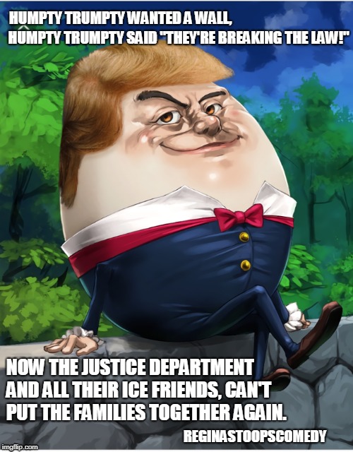 Humpty Trumpty | HUMPTY TRUMPTY WANTED A WALL, HUMPTY TRUMPTY SAID "THEY'RE BREAKING THE LAW!"; NOW THE JUSTICE DEPARTMENT AND ALL THEIR ICE FRIENDS, CAN'T PUT THE FAMILIES TOGETHER AGAIN. REGINASTOOPSCOMEDY | image tagged in trump immigration policy | made w/ Imgflip meme maker