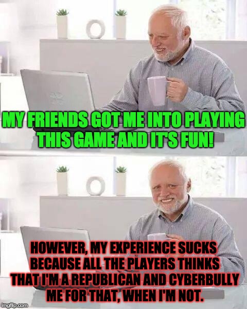 When Politics Ruins Gaming Experience | MY FRIENDS GOT ME INTO PLAYING THIS GAME AND IT'S FUN! HOWEVER, MY EXPERIENCE SUCKS BECAUSE ALL THE PLAYERS THINKS THAT I'M A REPUBLICAN AND CYBERBULLY ME FOR THAT, WHEN I'M NOT. | image tagged in memes,hide the pain harold,politics,video games,republicans,conservatives | made w/ Imgflip meme maker