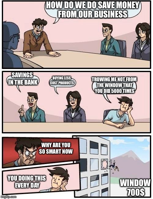 Boardroom Meeting Suggestion Meme | HOW DO WE DO SAVE MONEY FROM OUR BUSINESS; SAVINGS IN THE BANK; BUYING LESS COST PRODUCTS; TROWING ME NOT FROM THE WINDOW THAT YOU DID 5000 TIMES; WHY ARE YOU SO SMART NOW; YOU DOING THIS EVERY DAY; WINDOW 700$ | image tagged in memes,boardroom meeting suggestion | made w/ Imgflip meme maker