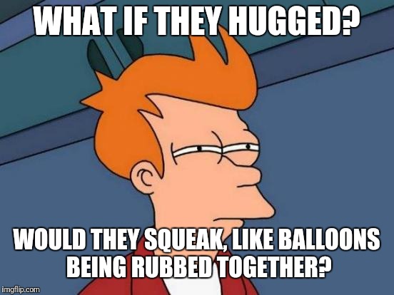 Futurama Fry Meme | WHAT IF THEY HUGGED? WOULD THEY SQUEAK, LIKE BALLOONS BEING RUBBED TOGETHER? | image tagged in memes,futurama fry | made w/ Imgflip meme maker