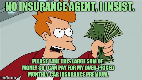 Just got the renewal notice. I'm so excited! | NO INSURANCE AGENT, I INSIST. PLEASE TAKE THIS LARGE SUM OF MONEY SO I CAN PAY FOR MY OVER-PRICED MONTHLY CAR INSURANCE PREMIUM. | image tagged in memes,shut up and take my money fry | made w/ Imgflip meme maker