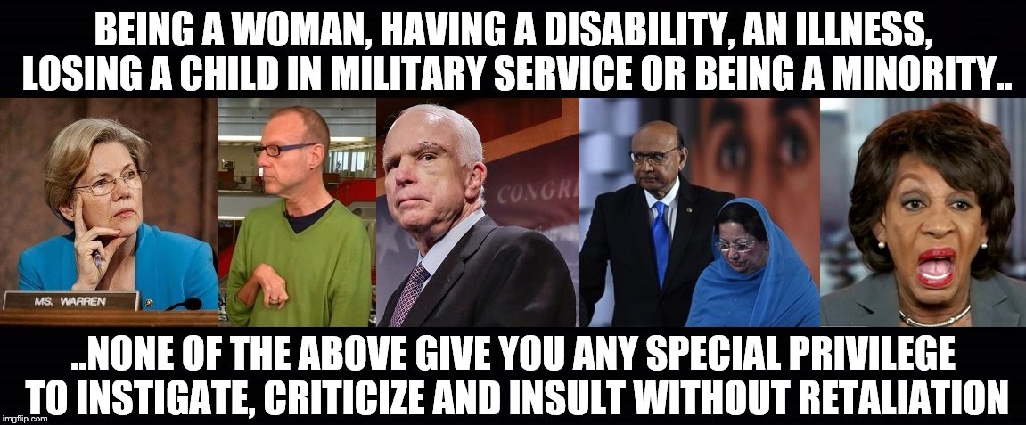 Everybody Is Fair Game | BEING A WOMAN, HAVING A DISABILITY, AN ILLNESS, LOSING A CHILD IN MILITARY SERVICE OR BEING A MINORITY.. ..NONE OF THE ABOVE GIVE YOU ANY SPECIAL PRIVILEGE TO INSTIGATE, CRITICIZE AND INSULT WITHOUT RETALIATION | image tagged in trump,warren,kovaleski,mccain,khans,waters | made w/ Imgflip meme maker