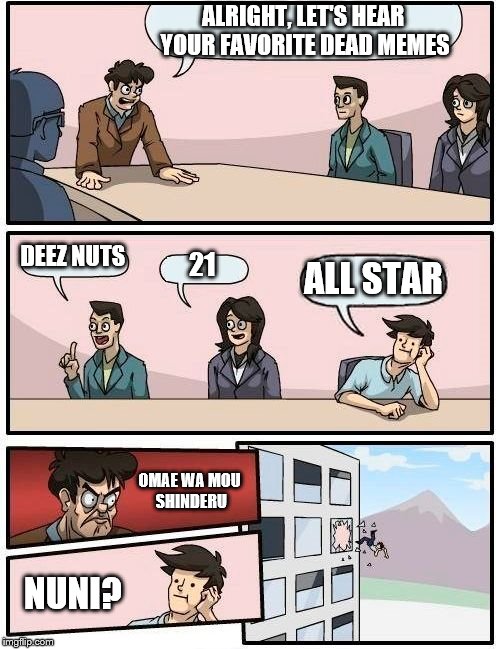 Boardroom Meeting Suggestion Meme | ALRIGHT, LET'S HEAR YOUR FAVORITE DEAD MEMES; DEEZ NUTS; 21; ALL STAR; OMAE WA MOU SHINDERU; NUNI? | image tagged in memes,boardroom meeting suggestion | made w/ Imgflip meme maker