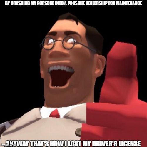 and this is why medic cannot drive | BY CRASHING MY PORSCHE INTO A PORSCHE DEALERSHIP FOR MAINTENANCE; ANYWAY THAT'S HOW I LOST MY DRIVER'S LICENSE | image tagged in tf2 medic | made w/ Imgflip meme maker