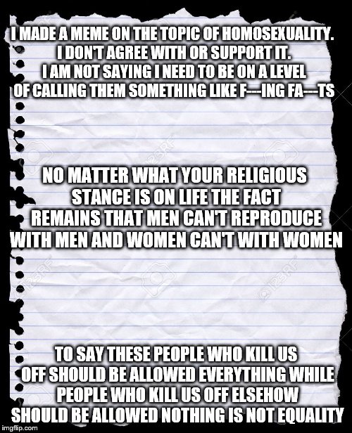 blank paper | I MADE A MEME ON THE TOPIC OF HOMOSEXUALITY. I DON'T AGREE WITH OR SUPPORT IT. I AM NOT SAYING I NEED TO BE ON A LEVEL OF CALLING THEM SOMETHING LIKE F---ING FA---TS; NO MATTER WHAT YOUR RELIGIOUS STANCE IS ON LIFE THE FACT REMAINS THAT MEN CAN'T REPRODUCE WITH MEN AND WOMEN CAN'T WITH WOMEN; TO SAY THESE PEOPLE WHO KILL US OFF SHOULD BE ALLOWED EVERYTHING WHILE PEOPLE WHO KILL US OFF ELSEHOW SHOULD BE ALLOWED NOTHING IS NOT EQUALITY | image tagged in blank paper,homosexuality | made w/ Imgflip meme maker