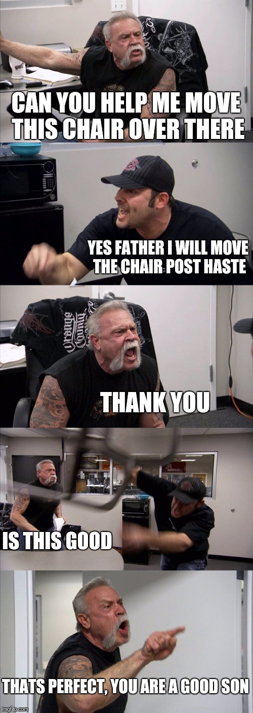 American Chopper Argument | CAN YOU HELP ME MOVE THIS CHAIR OVER THERE; YES FATHER I WILL MOVE THE CHAIR POST HASTE; THANK YOU; IS THIS GOOD; THATS PERFECT, YOU ARE A GOOD SON | image tagged in memes,american chopper argument | made w/ Imgflip meme maker