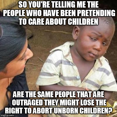 SO YOU'RE TELLING ME THE PEOPLE WHO HAVE BEEN PRETENDING TO CARE ABOUT CHILDREN; ARE THE SAME PEOPLE THAT ARE OUTRAGED THEY MIGHT LOSE THE RIGHT TO ABORT UNBORN CHILDREN? | image tagged in abortion,abortion is murder,democrats,liberal logic,stupid liberals,hypocrisy | made w/ Imgflip meme maker