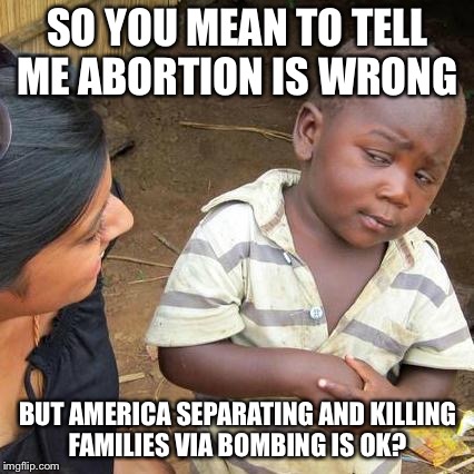 Third World Skeptical Kid Meme | SO YOU MEAN TO TELL ME ABORTION IS WRONG BUT AMERICA SEPARATING AND KILLING FAMILIES VIA BOMBING IS OK? | image tagged in memes,third world skeptical kid | made w/ Imgflip meme maker